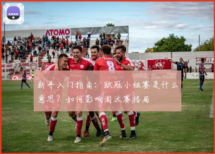 新手入门指南：欧冠小组赛是什么意思？如何影响淘汰赛格局