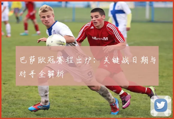 巴萨欧冠赛程出炉：关键战日期与对手全解析
